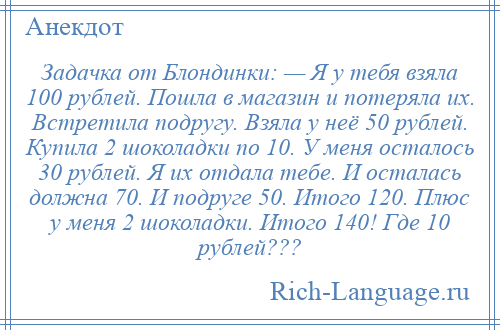 
    Задачка от Блондинки: — Я у тебя взяла 100 рублей. Пошла в магазин и потеряла их. Встретила подругу. Взяла у неё 50 рублей. Купила 2 шоколадки по 10. У меня осталось 30 рублей. Я их отдала тебе. И осталась должна 70. И подруге 50. Итого 120. Плюс у меня 2 шоколадки. Итого 140! Где 10 рублей???