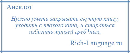 
    Нужно уметь закрывать скучную книгу, уходить с плохого кино, и стараться избегать мразей греб*ных.