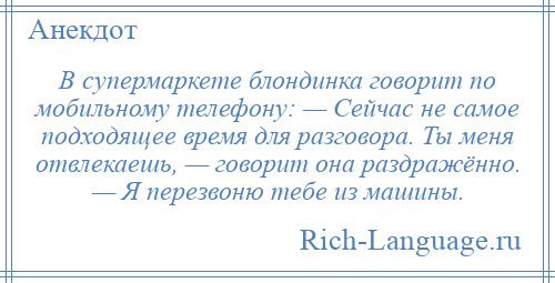 
    В супермаркете блондинка говорит по мобильному телефону: — Сейчас не самое подходящее время для разговора. Ты меня отвлекаешь, — говорит она раздражённо. — Я перезвоню тебе из машины.