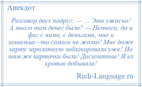 
    Разговор двух подруг: — … Это ужасно! А много там денег было? — Немного, да и фиг с ними, с деньгами, мне и кошелька—то самого не жалко! Мне даже карту зарплатную заблокировали уже! Но там же карточки были! Дисконтные! Я их кровью добывала!