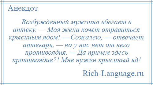 
    Возбужденный мужчина вбегает в аптеку. — Моя жена хочет отравиться крысиным ядом! — Сожалею, — отвечает аптекарь, — но у нас нет от него противоядия. — Да причем здесь противоядие?! Мне нужен крысиный яд!