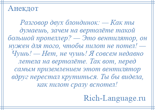 
    Разговор двух блондинок: — Как ты думаешь, зачем на вертолёте такой большой пропеллер? — Это вентилятор, он нужен для того, чтобы пилот не потел! — Чушь! — Нет, не чушь! Я совсем недавно летела на вертолёте. Так вот, перед самым приземлением этот вентилятор вдруг перестал крутиться. Ты бы видела, как пилот сразу вспотел!