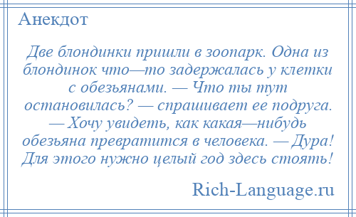 
    Две блондинки пришли в зоопарк. Одна из блондинок что—то задержалась у клетки с обезьянами. — Что ты тут остановилась? — спрашивает ее подруга. — Хочу увидеть, как какая—нибудь обезьяна превратится в человека. — Дура! Для этого нужно целый год здесь стоять!