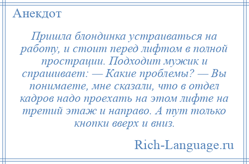 
    Пришла блондинка устраиваться на работу, и стоит перед лифтом в полной прострации. Подходит мужик и спрашивает: — Какие проблемы? — Вы понимаете, мне сказали, что в отдел кадров надо проехать на этом лифте на третий этаж и направо. А тут только кнопки вверх и вниз.