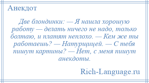 
    Две блондинки: — Я нашла хорошую работу — делать ничего не надо, только болтаю, и платят неплохо. — Кем же ты работаешь? — Натурщицей. — С тебя пишут картины? — Нет, с меня пишут анекдоты.