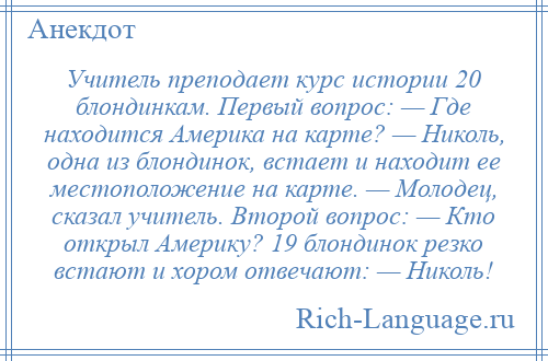 
    Учитель преподает курс истории 20 блондинкам. Первый вопрос: — Где находится Америка на карте? — Николь, одна из блондинок, встает и находит ее местоположение на карте. — Молодец, сказал учитель. Второй вопрос: — Кто открыл Америку? 19 блондинок резко встают и хором отвечают: — Николь!