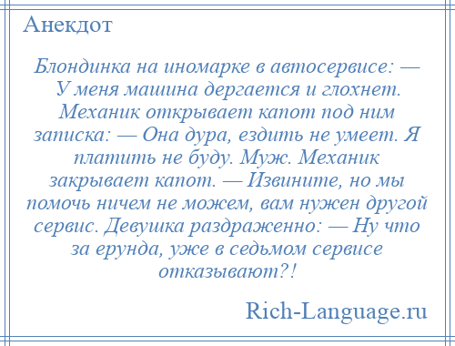 
    Блондинка на иномарке в автосервисе: — У меня машина дергается и глохнет. Механик открывает капот под ним записка: — Она дура, ездить не умеет. Я платить не буду. Муж. Механик закрывает капот. — Извините, но мы помочь ничем не можем, вам нужен другой сервис. Девушка раздраженно: — Ну что за ерунда, уже в седьмом сервисе отказывают?!