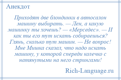 
    Приходят две блондинки в автосалон машину выбирать. — Лен, а какую машинку ты хочешь? — «Мерседес». — И как ты его тут искать собираешься? Глянь, сколько тут машин. — Не вопрос! Мне Мишка сказал, что надо искать машину, у которой спереди колечко с натянутыми на него стрингами!