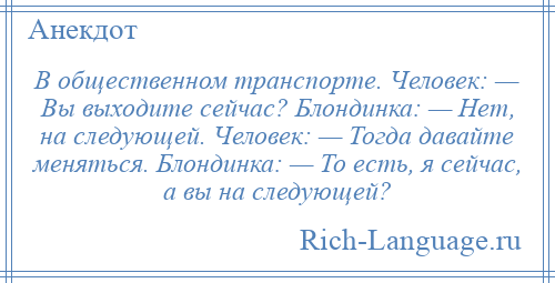 
    В общественном транспорте. Человек: — Вы выходите сейчас? Блондинка: — Нет, на следующей. Человек: — Тогда давайте меняться. Блондинка: — То есть, я сейчас, а вы на следующей?