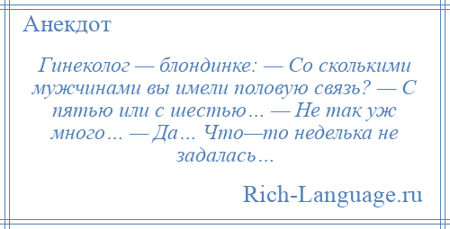 
    Гинеколог — блондинке: — Со сколькими мужчинами вы имели половую связь? — С пятью или с шестью… — Hе так уж много… — Да… Что—то неделька не задалась…