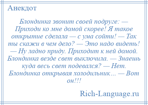 
    Блондинка звонит своей подруге: — Приходи ко мне домой скорее! Я такое открытие сделала — с ума сойти! — Так ты скажи в чем дело? — Это надо видеть! — Ну ладно приду. Приходит к ней домой. Блондинка везде свет выключила. — Знаешь куда весь свет подевался? — Нет. Блондинка открывая холодильник… — Вот он!!!