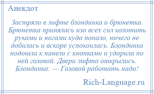 
    Застряли в лифте блондинка и брюнетка. Брюнетка принялась изо всех сил колотить руками и ногами куда попало, ничего не добилась и вскоре успокоилась. Блондинка подошла к панели с кнопками и ударила по ней головой. Двери лифта открылись. Блондинка: — Головой работать надо!