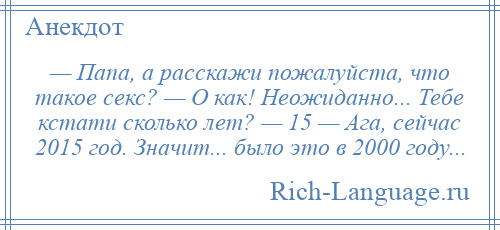 
    — Папа, а расскажи пожалуйста, что такое секс? — О как! Неожиданно... Тебе кстати сколько лет? — 15 — Ага, сейчас 2015 год. Значит... было это в 2000 году...