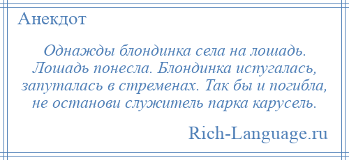 
    Однажды блондинка села на лошадь. Лошадь понесла. Блондинка испугалась, запуталась в стременах. Так бы и погибла, не останови служитель парка карусель.
