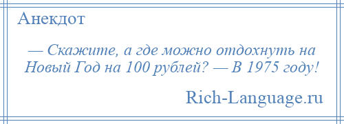 
    — Скажите, а где можно отдохнуть на Новый Год на 100 рублей? — В 1975 году!