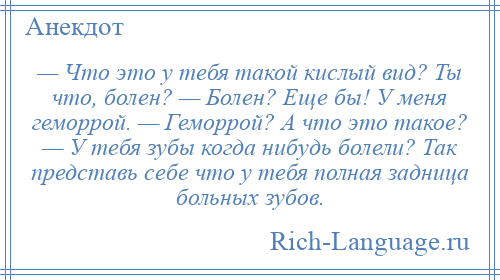 
    — Что это у тебя такой кислый вид? Ты что, болен? — Болен? Еще бы! У меня геморрой. — Геморрой? А что это такое? — У тебя зубы когда нибудь болели? Так представь себе что у тебя полная задница больных зубов.