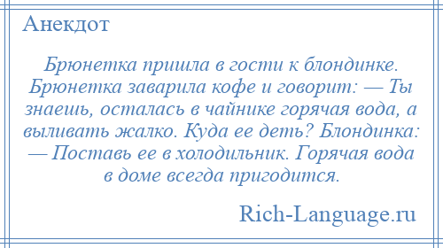 
    Брюнетка пришла в гости к блондинке. Брюнетка заварила кофе и говорит: — Ты знаешь, осталась в чайнике горячая вода, а выливать жалко. Куда ее деть? Блондинка: — Поставь ее в холодильник. Горячая вода в доме всегда пригодится.
