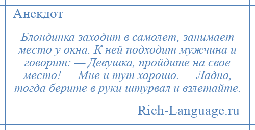 
    Блондинка заходит в самолет, занимает место у окна. К ней подходит мужчина и говорит: — Девушка, пройдите на свое место! — Мне и тут хорошо. — Ладно, тогда берите в руки штурвал и взлетайте.