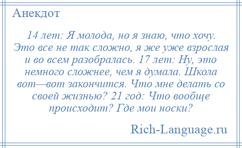 
    14 лет: Я молода, но я знаю, что хочу. Это все не так сложно, я же уже взрослая и во всем разобралась. 17 лет: Ну, это немного сложнее, чем я думала. Школа вот—вот закончится. Что мне делать со своей жизнью? 21 год: Что вообще происходит? Где мои носки?