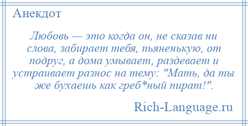 
    Любовь — это когда он, не сказав ни слова, забирает тебя, пьяненькую, от подруг, а дома умывает, раздевает и устраивает разнос на тему: Мать, да ты же бухаешь как греб*ный пират! .