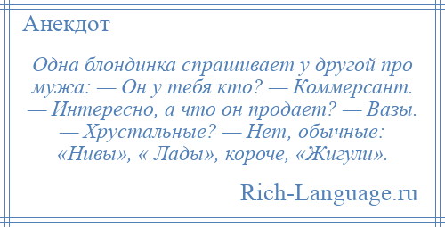 
    Одна блондинка спрашивает у другой про мужа: — Он у тебя кто? — Коммерсант. — Интересно, а что он продает? — Вазы. — Хрустальные? — Нет, обычные: «Нивы», « Лады», короче, «Жигули».