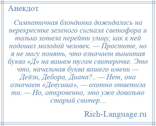 
    Симпатичная блондинка дожидалась на перекрестке зеленого сигнала светофора и только хотела перейти улицу, как к ней подошел молодой человек. — Простите, но я не могу понять, что означает вышитая буква «Д» на вашем тугом свитерочке. Это что, начальная буква вашего имени — Дейзи, Дебора, Диана?.. — Нет, она означает «Девушка», — охотно ответила та. — Но, откровенно, это уже довольно старый свитер…