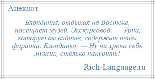 
    Блондинка, отдыхая на Востоке, посещает музей. Экскурсовод: — Урна, которую вы видите, содержит пепел фараона. Блондинка: — Ну ни хрена себе мужик, столько накурить!