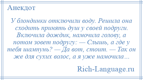 
    У блондинки отключили воду. Решила она сходить принять душ у своей подруги. Включила дождик, намочила голову, а потом зовет подругу: — Слышь, а где у тебя шампунь? — Да вот, стоит. — Так он же для сухих волос, а я уже намочила…