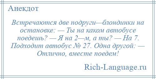 
    Встречаются две подруги—блондинки на остановке: — Ты на каком автобусе поедешь? — Я на 2—м, а ты? — На 7. Подходит автобус № 27. Одна другой: — Отлично, вместе поедем!