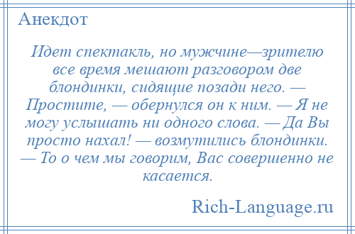 
    Идет спектакль, но мужчине—зрителю все время мешают разговором две блондинки, сидящие позади него. — Простите, — обернулся он к ним. — Я не могу услышать ни одного слова. — Да Вы просто нахал! — возмутились блондинки. — То о чем мы говорим, Вас совершенно не касается.