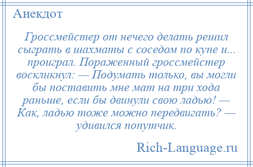 
    Гроссмейстер от нечего делать решил сыграть в шахматы с соседом по купе и... проиграл. Пораженный гроссмейстер воскликнул: — Подумать только, вы могли бы поставить мне мат на три хода раньше, если бы двинули свою ладью! — Как, ладью тоже можно передвигать? — удивился попутчик.