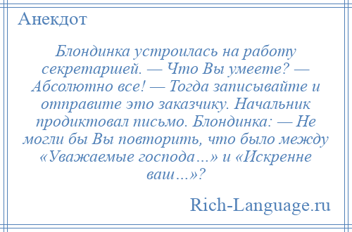 
    Блондинка устроилась на работу секретаршей. — Что Вы умеете? — Абсолютно все! — Тогда записывайте и отправите это заказчику. Начальник продиктовал письмо. Блондинка: — Не могли бы Вы повторить, что было между «Уважаемые господа…» и «Искренне ваш…»?