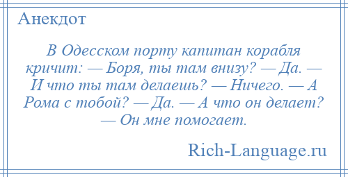 
    В Одесском порту капитан корабля кричит: — Боря, ты там внизу? — Да. — И что ты там делаешь? — Ничего. — А Рома с тобой? — Да. — А что он делает? — Он мне помогает.