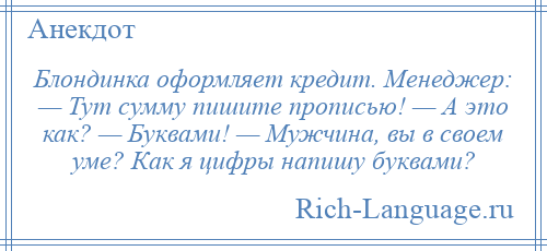 
    Блондинка оформляет кредит. Менеджер: — Тут сумму пишите прописью! — А это как? — Буквами! — Мужчина, вы в своем уме? Как я цифры напишу буквами?