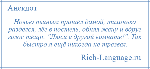 
    Ночью пьяным пришёл домой, тихонько разделся, лёг в постель, обнял жену и вдруг голос тёщи: Люся в другой комнате! . Так быстро я ещё никогда не трезвел.