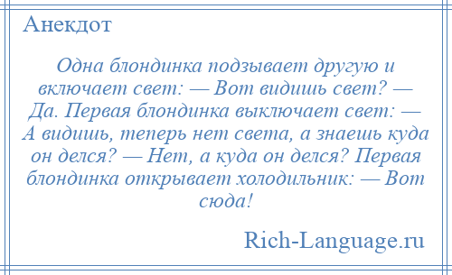 
    Одна блондинка подзывает другую и включает свет: — Вот видишь свет? — Да. Первая блондинка выключает свет: — А видишь, теперь нет света, а знаешь куда он делся? — Нет, а куда он делся? Первая блондинка открывает холодильник: — Вот сюда!