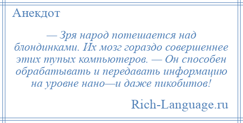
    — Зря народ потешается над блондинками. Их мозг гораздо совершеннее этих тупых компьютеров. — Он способен обрабатывать и передавать информацию на уровне нано—и даже пикобитов!