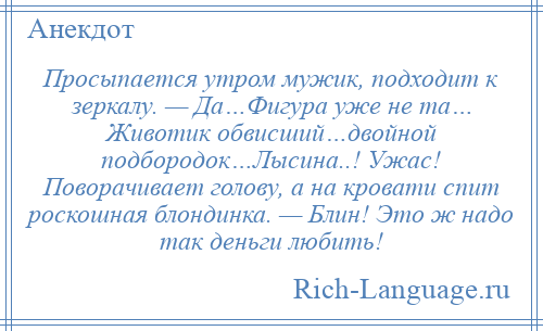 
    Просыпается утром мужик, подходит к зеркалу. — Да…Фигура уже не та… Животик обвисший…двойной подбородок…Лысина..! Ужас! Поворачивает голову, а на кровати спит роскошная блондинка. — Блин! Это ж надо так деньги любить!