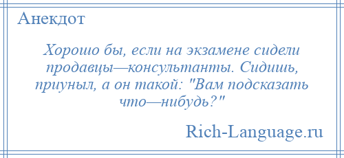 
    Хорошо бы, если на экзамене сидели продавцы—консультанты. Сидишь, приуныл, а он такой: Вам подсказать что—нибудь? 