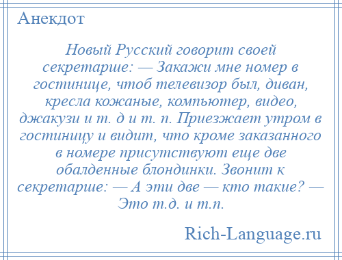 
    Новый Русский говорит своей секретарше: — Закажи мне номер в гостинице, чтоб телевизор был, диван, кресла кожаные, компьютер, видео, джакузи и т. д и т. п. Приезжает утром в гостиницу и видит, что кроме заказанного в номере присутствуют еще две обалденные блондинки. Звонит к секретарше: — А эти две — кто такие? — Это т.д. и т.п.