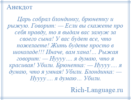 
    Царь собрал блондинку, брюнетку и рыжую. Говорит: — Если вы скажете про себя правду, то я выдам вас замуж за своего сына! У вас будет все, что пожелаете! Жить будете просто в шоколаде!!! Иначе, вам хана!… Рыжая говорит: — Нуууу…. я думаю, что я красивая! Убили. Брюнетка: — Нуууу…. я думаю, что я умная! Убили. Блондинка: — Нуууу…. я думаю… Убили.