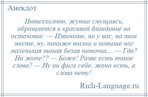 
    Интеллигент, жутко смущаясь, обращается к красивой блондинке на остановке: — Извините, но у вас, на том месте, ну, пониже талии и повыше ног маленькая такая белая ниточка… — Где? На жопе?? — Боже! Разве есть такое слово? — Ну ни фига себе, жопа есть, а слова нету!