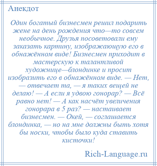 
    Один богатый бизнесмен решил подарить жене на день рождения что—то совсем необычное. Друзья посоветовали ему заказать картину, изображающую его в обнажённом виде! Бизнесмен приходит в мастерскую к талантливой художнице—блондинке и просит изобразить его в обнажённом виде. — Нет, — отвечает та, — я таких вещей не делаю! — А если я удвою гонорар? — Всё равно нет! — А как насчёт увеличения гонорара в 5 раз? — настаивает бизнесмен. — Окей, — соглашается блондинка, — но на мне должны быть хотя бы носки, чтобы было куда ставить кисточки!