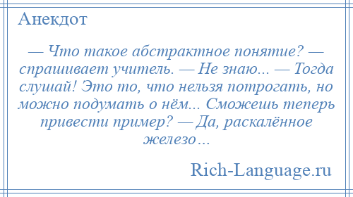 
    — Что такое абстрактное понятие? — спрашивает учитель. — Не знаю... — Тогда слушай! Это то, что нельзя потрогать, но можно подумать о нём... Сможешь теперь привести пример? — Да, раскалённое железо…