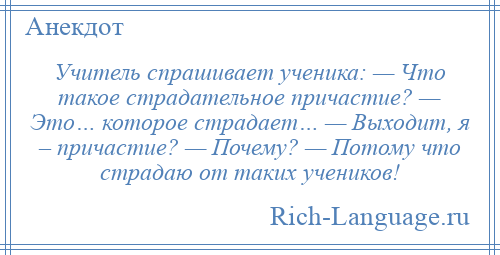 
    Учитель спрашивает ученика: — Что такое страдательное причастие? — Это… которое страдает… — Выходит, я – причастие? — Почему? — Потому что страдаю от таких учеников!