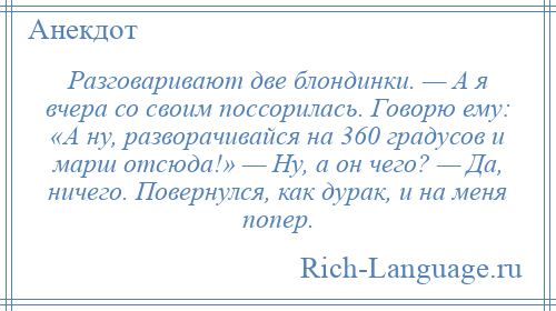 
    Разговаривают две блондинки. — А я вчера со своим поссорилась. Говорю ему: «А ну, разворачивайся на 360 градусов и марш отсюда!» — Ну, а он чего? — Да, ничего. Повернулся, как дурак, и на меня попер.