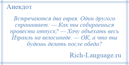 
    Встречаются два еврея. Один другого спрашивает: — Как ты собираешься провести отпуск? — Хочу объехать весь Израиль на велосипеде. — ОК, а что ты будешь делать после обеда?