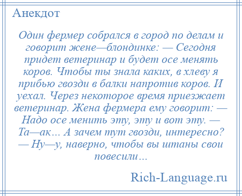 
    Один фермер собрался в город по делам и говорит жене—блондинке: — Сегодня придет ветеринар и будет осе менять коров. Чтобы ты знала каких, в хлеву я прибью гвозди в балки напротив коров. И уехал. Через некоторое время приезжает ветеринар. Жена фермера ему говорит: — Надо осе менить эту, эту и вот эту. — Та—ак… А зачем тут гвозди, интересно? — Ну—у, наверно, чтобы вы штаны свои повесили…