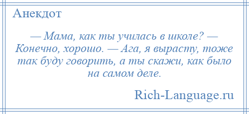 
    — Мама, как ты училась в школе? — Конечно, хорошо. — Ага, я вырасту, тоже так буду говорить, а ты скажи, как было на самом деле.