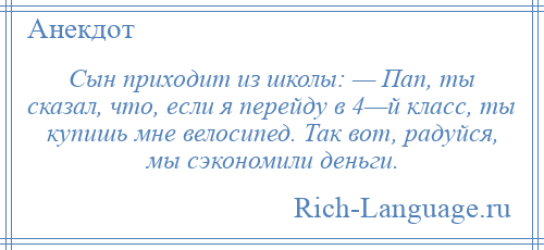 
    Сын приходит из школы: — Пап, ты сказал, что, если я перейду в 4—й класс, ты купишь мне велосипед. Так вот, радуйся, мы сэкономили деньги.